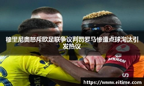 穆里尼奥怒斥欧足联争议判罚罗马惨遭点球淘汰引发热议